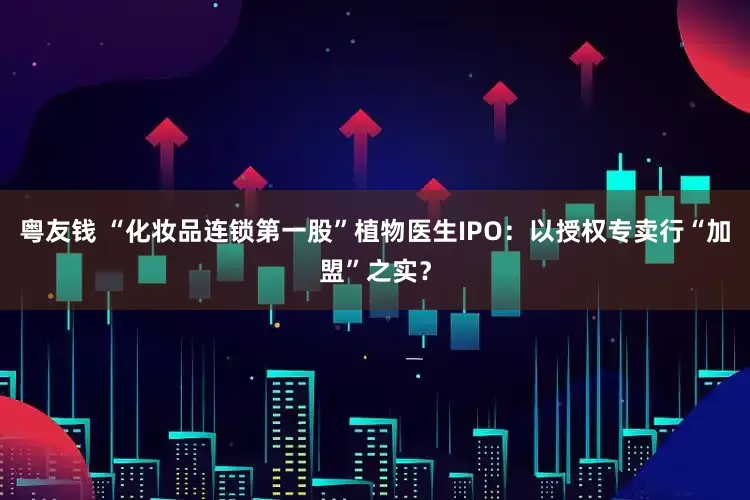粤友钱 “化妆品连锁第一股”植物医生IPO：以授权专卖行“加盟”之实？