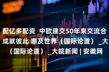 配亿多配资  中欧建交50年来交流合作成果丰硕——  成就彼此 惠及世界（国际论道） _大皖新闻 | 安徽网