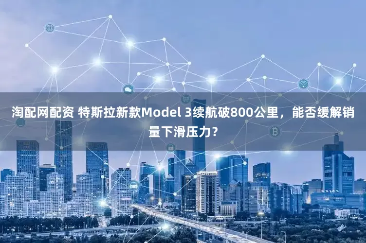 淘配网配资 特斯拉新款Model 3续航破800公里，能否缓解销量下滑压力？
