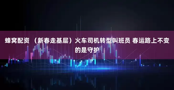 蜂窝配资 （新春走基层）火车司机转型叫班员 春运路上不变的是守护